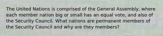 The United Nations is comprised of the General Assembly, where each member nation big or small has an equal vote, and also of the Security Council. What nations are permanent members of the Security Council and why are they members?