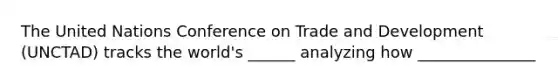 The United Nations Conference on Trade and Development (UNCTAD) tracks the world's ______ analyzing how _______________