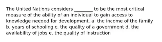 The United Nations considers ________ to be the most critical measure of the ability of an individual to gain access to knowledge needed for development. a. the income of the family b. years of schooling c. the quality of a government d. the availability of jobs e. the quality of instruction