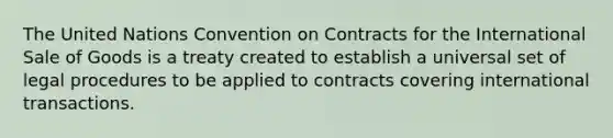 The United Nations Convention on Contracts for the International Sale of Goods is a treaty created to establish a universal set of legal procedures to be applied to contracts covering international transactions.