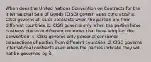 When does the United Nations Convention on Contracts for the International Sale of Goods (CISG) govern sales contracts? a. CISG governs all sales contracts when the parties are from different countries. b. CISG governs only when the parties have business places in different countries that have adopted the convention. c. CISG governs only personal consumer transactions of parties from different countries. d. CISG governs international contracts even when the parties indicate they will not be governed by it.