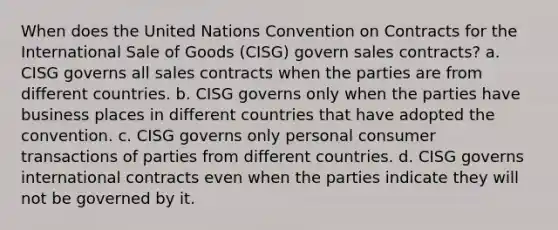 When does the United Nations Convention on Contracts for the International Sale of Goods (CISG) govern sales contracts? a. CISG governs all sales contracts when the parties are from different countries. b. CISG governs only when the parties have business places in different countries that have adopted the convention. c. CISG governs only personal consumer transactions of parties from different countries. d. CISG governs international contracts even when the parties indicate they will not be governed by it.