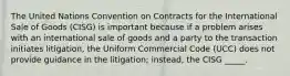 The United Nations Convention on Contracts for the International Sale of Goods (CISG) is important because if a problem arises with an international sale of goods and a party to the transaction initiates litigation, the Uniform Commercial Code (UCC) does not provide guidance in the litigation; instead, the CISG _____.