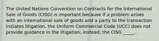 The United Nations Convention on Contracts for the International Sale of Goods (CISG) is important because if a problem arises with an international sale of goods and a party to the transaction initiates litigation, the Uniform Commercial Code (UCC) does not provide guidance in the litigation; instead, the CISG _____.