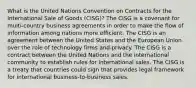 What is the United Nations Convention on Contracts for the International Sale of Goods (CISG)? The CISG is a covenant for multi-country business agreements in order to make the flow of information among nations more efficient. The CISG is an agreement between the United States and the European Union over the role of technology firms and privacy. The CISG is a contract between the United Nations and the international community to establish rules for international sales. The CISG is a treaty that countries could sign that provides legal framework for international business-to-business sales.