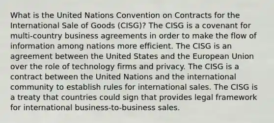 What is the United Nations Convention on Contracts for the International Sale of Goods (CISG)? The CISG is a covenant for multi-country business agreements in order to make the flow of information among nations more efficient. The CISG is an agreement between the United States and the European Union over the role of technology firms and privacy. The CISG is a contract between the United Nations and the international community to establish rules for international sales. The CISG is a treaty that countries could sign that provides legal framework for international business-to-business sales.