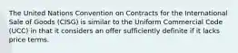 The United Nations Convention on Contracts for the International Sale of Goods (CISG) is similar to the Uniform Commercial Code (UCC) in that it considers an offer sufficiently definite if it lacks price terms.