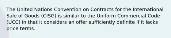 The United Nations Convention on Contracts for the International Sale of Goods (CISG) is similar to the Uniform Commercial Code (UCC) in that it considers an offer sufficiently definite if it lacks price terms.