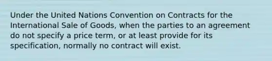 Under the United Nations Convention on Contracts for the International Sale of Goods, when the parties to an agreement do not specify a price term, or at least provide for its specification, normally no contract will exist.