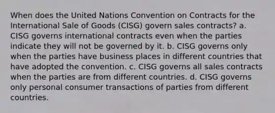 When does the United Nations Convention on Contracts for the International Sale of Goods (CISG) govern sales contracts? a. CISG governs international contracts even when the parties indicate they will not be governed by it. b. CISG governs only when the parties have business places in different countries that have adopted the convention. c. CISG governs all sales contracts when the parties are from different countries. d. CISG governs only personal consumer transactions of parties from different countries.