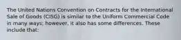 The United Nations Convention on Contracts for the International Sale of Goods (CISG) is similar to the Uniform Commercial Code in many ways; however, it also has some differences. These include that: