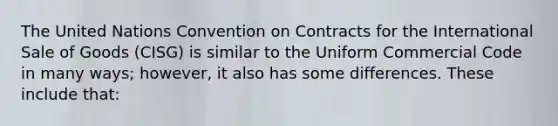 The United Nations Convention on Contracts for the International Sale of Goods (CISG) is similar to the Uniform Commercial Code in many ways; however, it also has some differences. These include that: