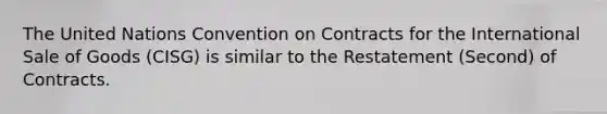 The United Nations Convention on Contracts for the International Sale of Goods (CISG) is similar to the Restatement (Second) of Contracts.