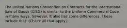 The United Nations Convention on Contracts for the International Sale of Goods (CISG) is similar to the Uniform Commercial Code in many ways; however, it also has some differences. These include that: (Check all that apply.)