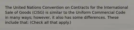 The United Nations Convention on Contracts for the International Sale of Goods (CISG) is similar to the Uniform Commercial Code in many ways; however, it also has some differences. These include that: (Check all that apply.)