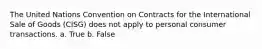 The United Nations Convention on Contracts for the International Sale of Goods (CISG) does not apply to personal consumer transactions. a. True b. False