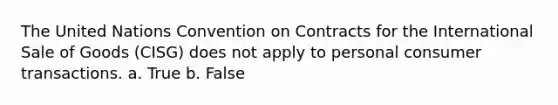 The United Nations Convention on Contracts for the International Sale of Goods (CISG) does not apply to personal consumer transactions. a. True b. False