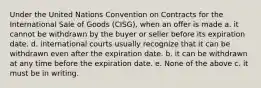 Under the United Nations Convention on Contracts for the International Sale of Goods (CISG), when an offer is made a. it cannot be withdrawn by the buyer or seller before its expiration date. d. international courts usually recognize that it can be withdrawn even after the expiration date. b. it can be withdrawn at any time before the expiration date. e. None of the above c. it must be in writing.