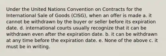 Under the United Nations Convention on Contracts for the International Sale of Goods (CISG), when an offer is made a. it cannot be withdrawn by the buyer or seller before its expiration date. d. international courts usually recognize that it can be withdrawn even after the expiration date. b. it can be withdrawn at any time before the expiration date. e. None of the above c. it must be in writing.