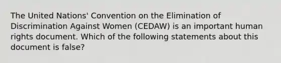 The United Nations' Convention on the Elimination of Discrimination Against Women (CEDAW) is an important human rights document. Which of the following statements about this document is false?