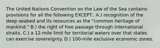 The United Nations Convention on the Law of the Sea contains provisions for all the following EXCEPT.. A.) recognition of the deep seabed and its resources as the "common heritage of mankind." B.) the right of free passage through international straits. C.) a 12-mile limit for territorial waters over that states can exercise sovereignty. D.) 100-mile exclusive economic zones.