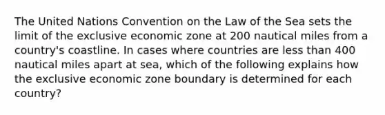 The United Nations Convention on the Law of the Sea sets the limit of the exclusive economic zone at 200 nautical miles from a country's coastline. In cases where countries are less than 400 nautical miles apart at sea, which of the following explains how the exclusive economic zone boundary is determined for each country?