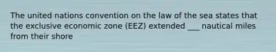 The united nations convention on the law of the sea states that the exclusive economic zone (EEZ) extended ___ nautical miles from their shore