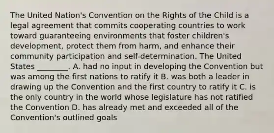 The United Nation's Convention on the Rights of the Child is a legal agreement that commits cooperating countries to work toward guaranteeing environments that foster children's development, protect them from harm, and enhance their community participation and self-determination. The United States ________. A. had no input in developing the Convention but was among the first nations to ratify it B. was both a leader in drawing up the Convention and the first country to ratify it C. is the only country in the world whose legislature has not ratified the Convention D. has already met and exceeded all of the Convention's outlined goals