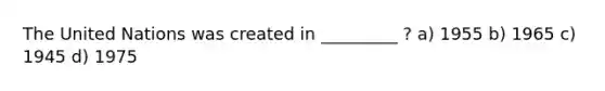 The United Nations was created in _________ ? a) 1955 b) 1965 c) 1945 d) 1975