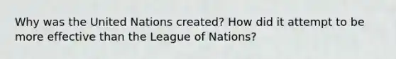 Why was the United Nations created? How did it attempt to be more effective than the League of Nations?