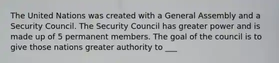 The United Nations was created with a General Assembly and a Security Council. The Security Council has greater power and is made up of 5 permanent members. The goal of the council is to give those nations greater authority to ___