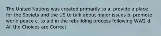 The United Nations was created primarily to a. provide a place for the Soviets and the US to talk about major issues b. promote world peace c. to aid in the rebuilding process following WW2 d. All the Choices are Correct