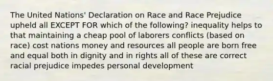 The United Nations' Declaration on Race and Race Prejudice upheld all EXCEPT FOR which of the following? inequality helps to that maintaining a cheap pool of laborers conflicts (based on race) cost nations money and resources all people are born free and equal both in dignity and in rights all of these are correct racial prejudice impedes personal development