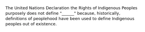 The United Nations Declaration the Rights of Indigenous Peoples purposely does not define "______" because, historically, definitions of peoplehood have been used to define Indigenous peoples out of existence.