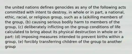 the united nations defines genocides as any of the following acts committed with intent to destroy, in whole or in part, a national, ethic, racial, or religious group, such as a (a)killing members of the group, (b) causing serious bodily harm to members of the group, (c) deliberately inflicting on the group conditions of life calculated to bring about its physical destruction in whole or in part: (d) imposing measures intended to prevent births within a group, (e) forcibly transferring children of the group to another group