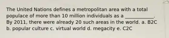 The United Nations defines a metropolitan area with a total populace of more than 10 million individuals as a​ ____________. By​ 2011, there were already 20 such areas in the world. a. B2C b. popular culture c. virtual world d. megacity e. C2C