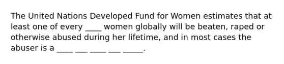 The United Nations Developed Fund for Women estimates that at least one of every ____ women globally will be beaten, raped or otherwise abused during her lifetime, and in most cases the abuser is a ____ ___ ____ ___ _____.