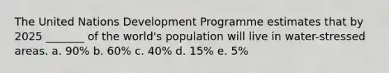 The United Nations Development Programme estimates that by 2025 _______ of the world's population will live in water-stressed areas. a. 90% b. 60% c. 40% d. 15% e. 5%