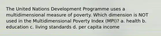 The United Nations Development Programme uses a multidimensional measure of poverty. Which dimension is NOT used in the Multidimensional Poverty Index (MPI)? a. health b. education c. living standards d. per capita income