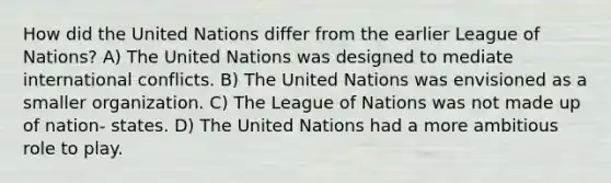 How did the United Nations differ from the earlier League of Nations? A) The United Nations was designed to mediate international conflicts. B) The United Nations was envisioned as a smaller organization. C) The League of Nations was not made up of nation- states. D) The United Nations had a more ambitious role to play.