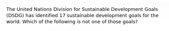 The United Nations Division for Sustainable Development Goals (DSDG) has identified 17 sustainable development goals for the world. Which of the following is not one of those goals?