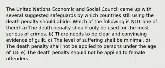 The United Nations Economic and Social Council came up with several suggested safeguards by which countries still using the death penalty should abide. Which of the following is NOT one of them? a) The death penalty should only be used for the most serious of crimes. b) There needs to be clear and convincing evidence of guilt. c) The level of suffering shall be minimal. d) The death penalty shall not be applied to persons under the age of 18. e) The death penalty should not be applied to female offenders.