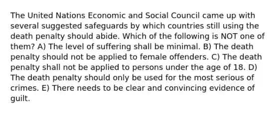 The United Nations Economic and Social Council came up with several suggested safeguards by which countries still using the death penalty should abide. Which of the following is NOT one of them? A) The level of suffering shall be minimal. B) The death penalty should not be applied to female offenders. C) The death penalty shall not be applied to persons under the age of 18. D) The death penalty should only be used for the most serious of crimes. E) There needs to be clear and convincing evidence of guilt.