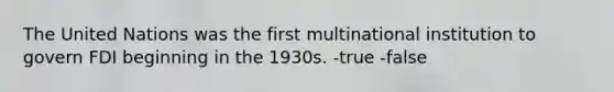 The United Nations was the first multinational institution to govern FDI beginning in the 1930s. -true -false