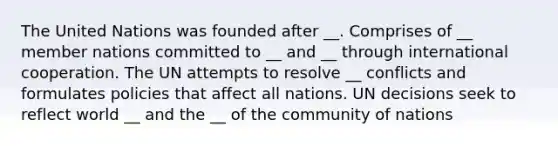 The United Nations was founded after __. Comprises of __ member nations committed to __ and __ through international cooperation. The UN attempts to resolve __ conflicts and formulates policies that affect all nations. UN decisions seek to reflect world __ and the __ of the community of nations