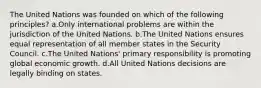 The United Nations was founded on which of the following principles? a.Only international problems are within the jurisdiction of the United Nations. b.The United Nations ensures equal representation of all member states in the Security Council. c.The United Nations' primary responsibility is promoting global economic growth. d.All United Nations decisions are legally binding on states.