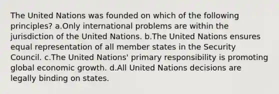 The United Nations was founded on which of the following principles? a.Only international problems are within the jurisdiction of the United Nations. b.The United Nations ensures equal representation of all member states in the Security Council. c.The United Nations' primary responsibility is promoting global economic growth. d.All United Nations decisions are legally binding on states.