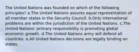 The United Nations was founded on which of the following principles? a.The United Nations assures equal representation of all member states in the Security Council. b.Only international problems are within the jurisdiction of the United Nations. c.The United Nations' primary responsibility is promoting global economic growth. d.The United Nations army will defend all countries. e.All United Nations decisions are legally binding on states.