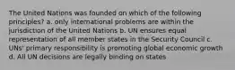 The United Nations was founded on which of the following principles? a. only international problems are within the jurisdiction of the United Nations b. UN ensures equal representation of all member states in the Security Council c. UNs' primary responsibility is promoting global economic growth d. All UN decisions are legally binding on states