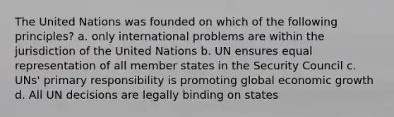 The United Nations was founded on which of the following principles? a. only international problems are within the jurisdiction of the United Nations b. UN ensures equal representation of all member states in the Security Council c. UNs' primary responsibility is promoting global economic growth d. All UN decisions are legally binding on states